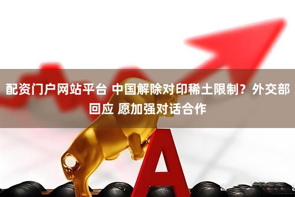 配资门户网站平台 中国解除对印稀土限制？外交部回应 愿加强对话合作