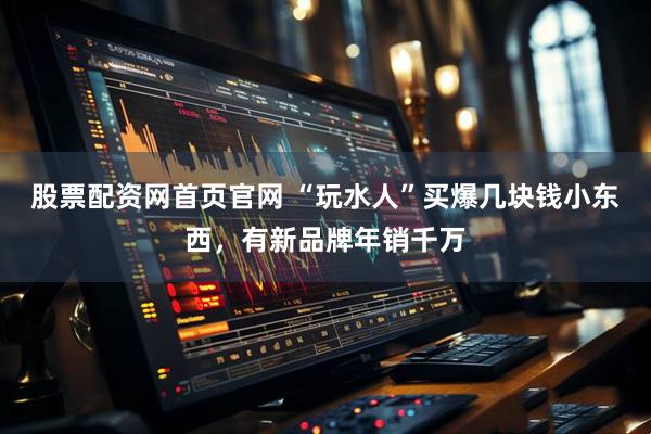 股票配资网首页官网 “玩水人”买爆几块钱小东西，有新品牌年销千万