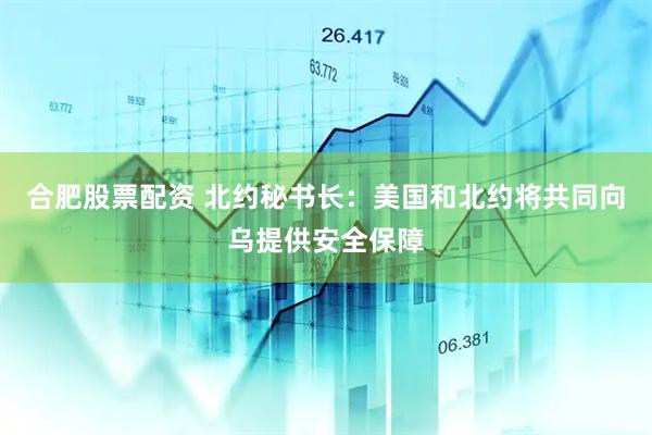 合肥股票配资 北约秘书长：美国和北约将共同向乌提供安全保障