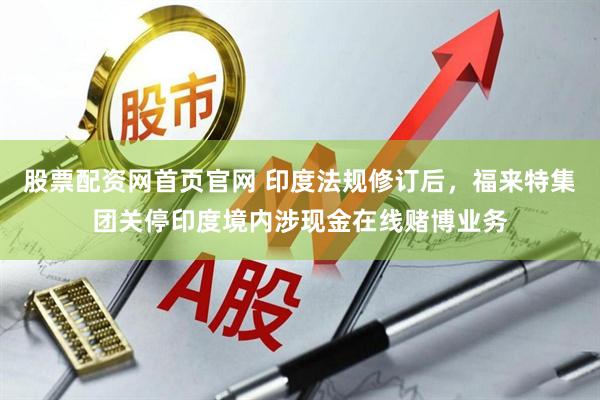 股票配资网首页官网 印度法规修订后，福来特集团关停印度境内涉现金在线赌博业务