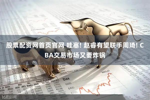 股票配资网首页官网 哇塞! 赵睿有望联手周琦! CBA交易市场又要炸锅