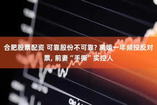 合肥股票配资 可靠股份不可靠? 离婚一年频投反对票, 前妻“手撕”实控人