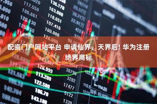 配资门户网站平台 申请仙界、天界后! 华为注册绝界商标