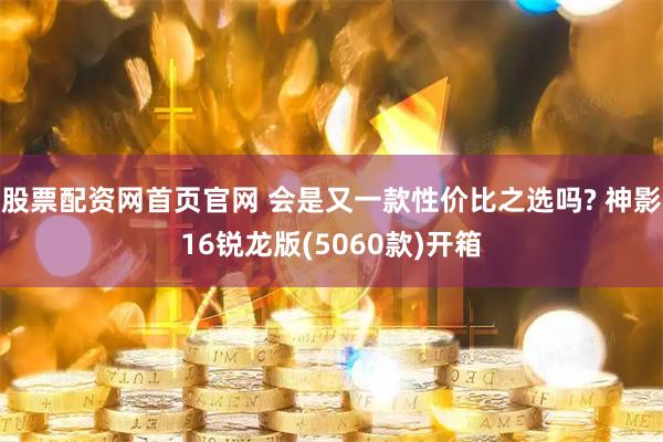 股票配资网首页官网 会是又一款性价比之选吗? 神影16锐龙版(5060款)开箱