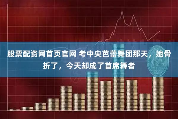 股票配资网首页官网 考中央芭蕾舞团那天，她骨折了，今天却成了首席舞者