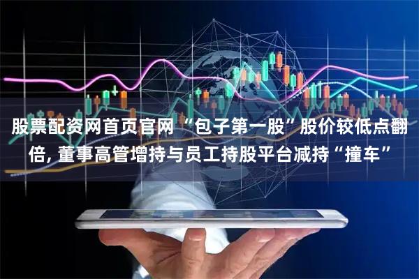 股票配资网首页官网 “包子第一股”股价较低点翻倍, 董事高管增持与员工持股平台减持“撞车”