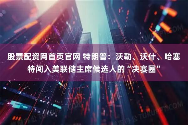 股票配资网首页官网 特朗普：沃勒、沃什、哈塞特闯入美联储主席候选人的“决赛圈”