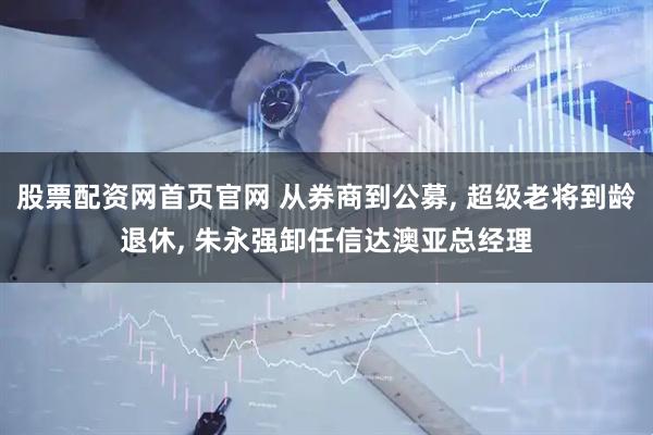 股票配资网首页官网 从券商到公募, 超级老将到龄退休, 朱永强卸任信达澳亚总经理