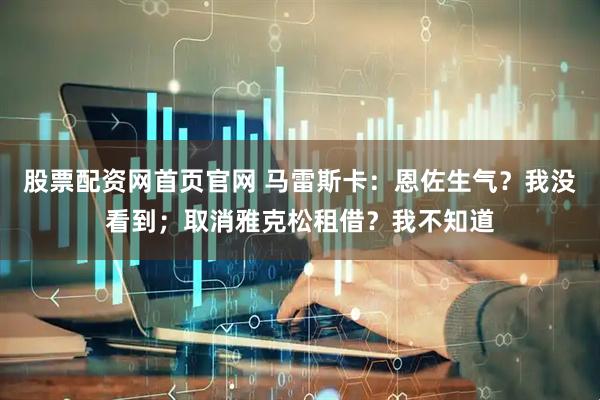 股票配资网首页官网 马雷斯卡：恩佐生气？我没看到；取消雅克松租借？我不知道