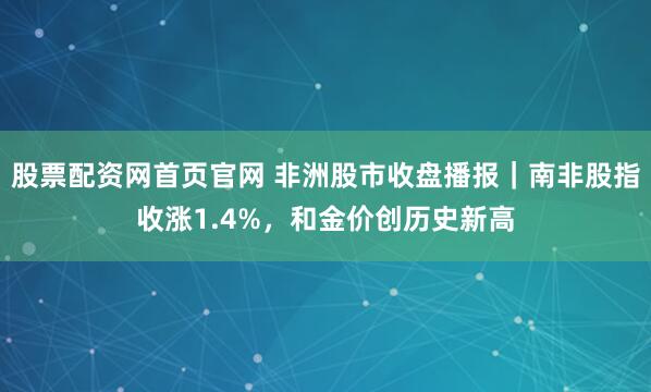股票配资网首页官网 非洲股市收盘播报｜南非股指收涨1.4%，和金价创历史新高