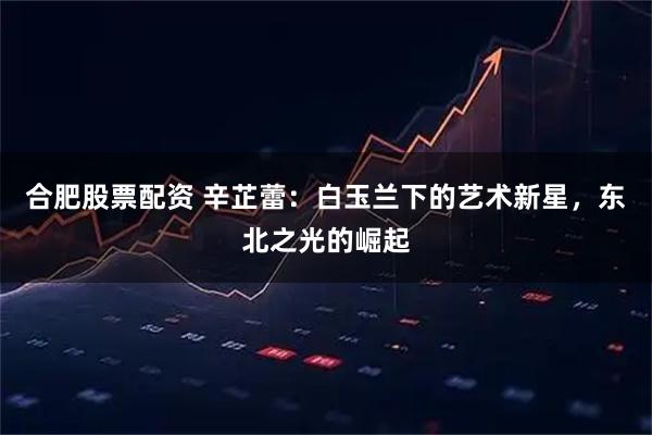 合肥股票配资 辛芷蕾：白玉兰下的艺术新星，东北之光的崛起