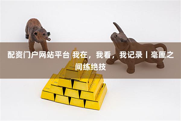 配资门户网站平台 我在，我看，我记录丨毫厘之间练绝技