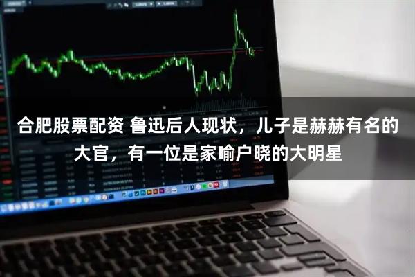 合肥股票配资 鲁迅后人现状，儿子是赫赫有名的大官，有一位是家喻户晓的大明星