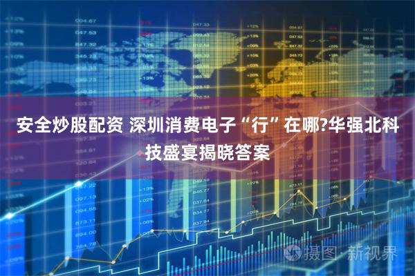 安全炒股配资 深圳消费电子“行”在哪?华强北科技盛宴揭晓答案