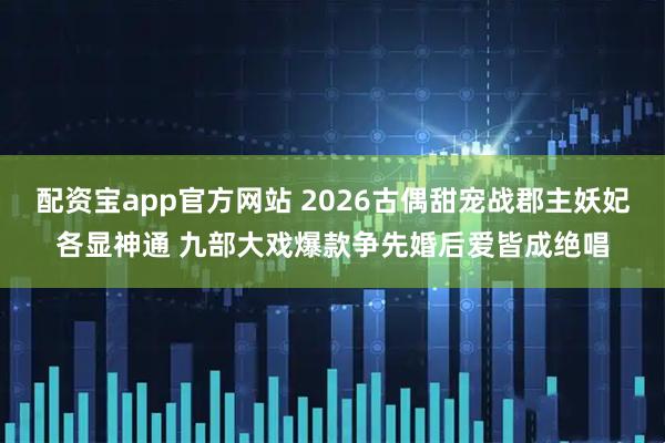 配资宝app官方网站 2026古偶甜宠战郡主妖妃各显神通 九部大戏爆款争先婚后爱皆成绝唱