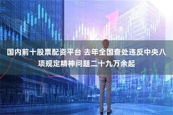 国内前十股票配资平台 去年全国查处违反中央八项规定精神问题二十九万余起