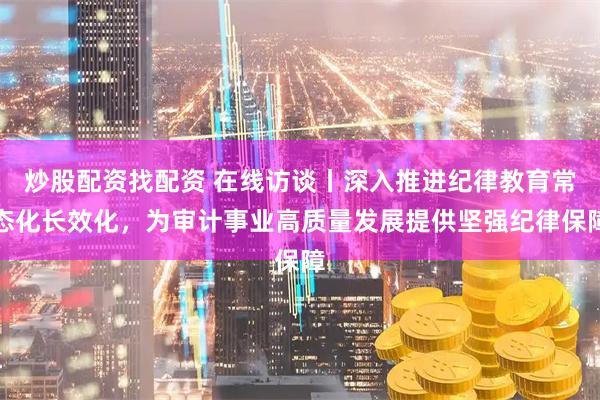 炒股配资找配资 在线访谈丨深入推进纪律教育常态化长效化，为审计事业高质量发展提供坚强纪律保障