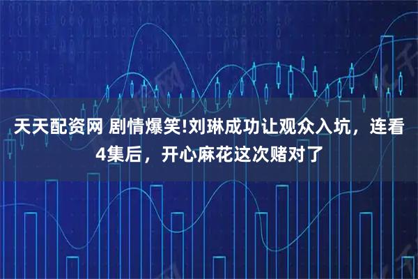 天天配资网 剧情爆笑!刘琳成功让观众入坑,连看4集后,开心麻花这次赌对了