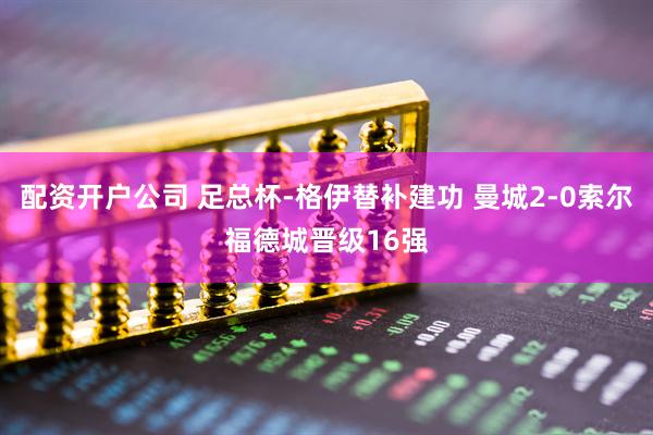 配资开户公司 足总杯-格伊替补建功 曼城2-0索尔福德城晋级16强