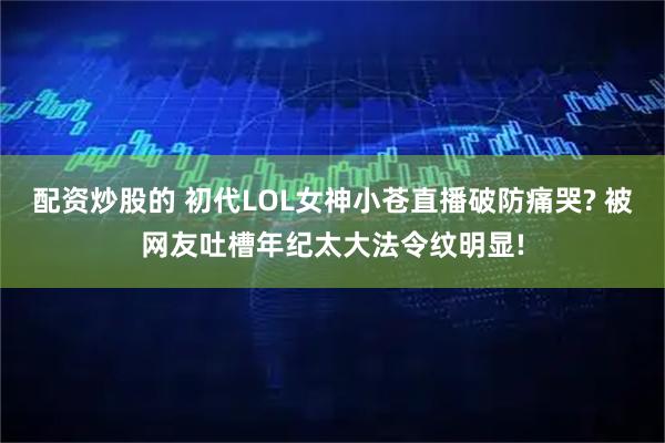 配资炒股的 初代LOL女神小苍直播破防痛哭? 被网友吐槽年纪太大法令纹明显!