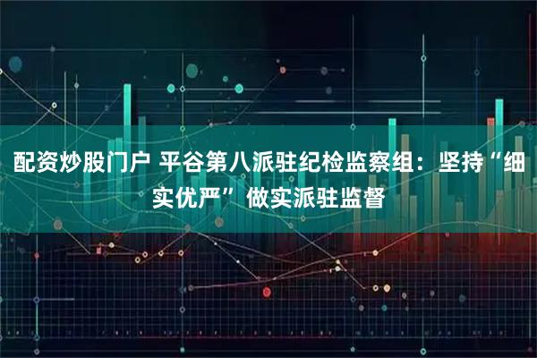 配资炒股门户 平谷第八派驻纪检监察组:坚持“细实优严” 做实派驻监督