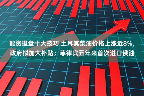 配资操盘十大技巧 土耳其柴油价格上涨近8%,政府拟加大补贴;菲律宾五年来首次进口俄油