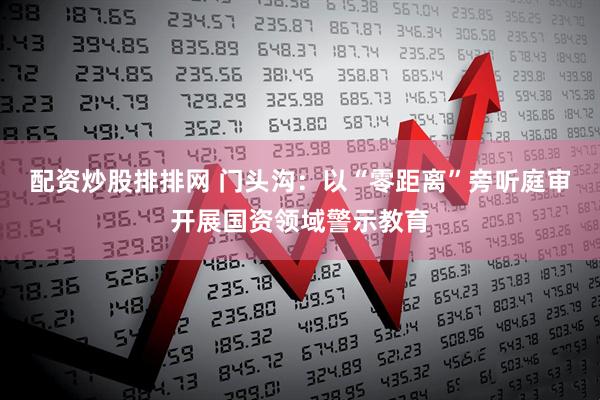 配资炒股排排网 门头沟：以“零距离”旁听庭审开展国资领域警示教育