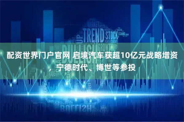 配资世界门户官网 启境汽车获超10亿元战略增资，宁德时代、博世等参投