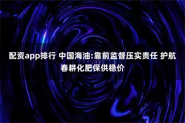 配资app排行 中国海油:靠前监督压实责任 护航春耕化肥保供稳价