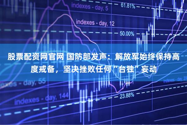 股票配资网官网 国防部发声：解放军始终保持高度戒备，坚决挫败任何“台独”妄动