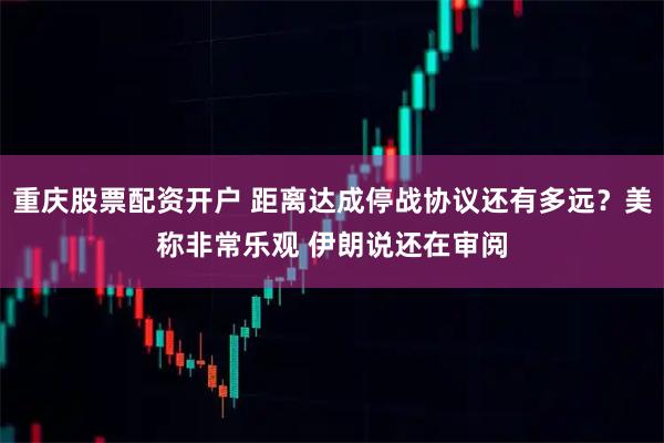 重庆股票配资开户 距离达成停战协议还有多远？美称非常乐观 伊朗说还在审阅