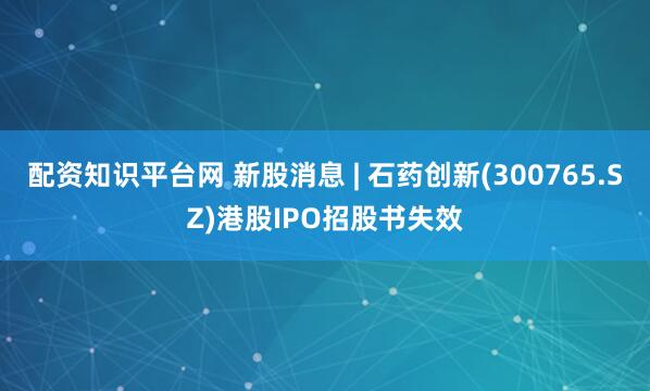 配资知识平台网 新股消息 | 石药创新(300765.SZ)港股IPO招股书失效