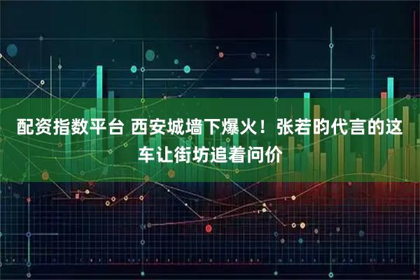配资指数平台 西安城墙下爆火！张若昀代言的这车让街坊追着问价