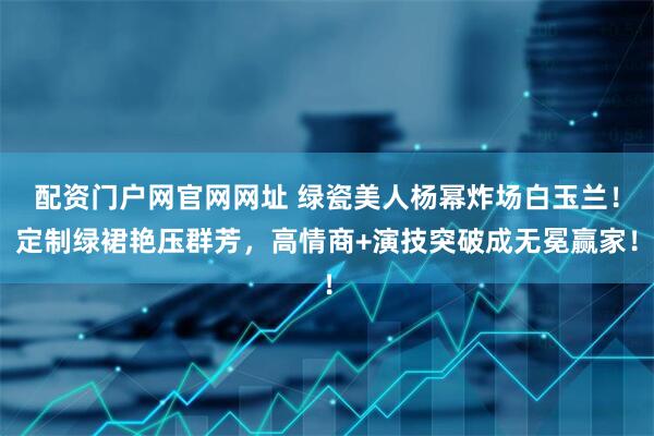 配资门户网官网网址 绿瓷美人杨幂炸场白玉兰！定制绿裙艳压群芳，高情商+演技突破成无冕赢家！